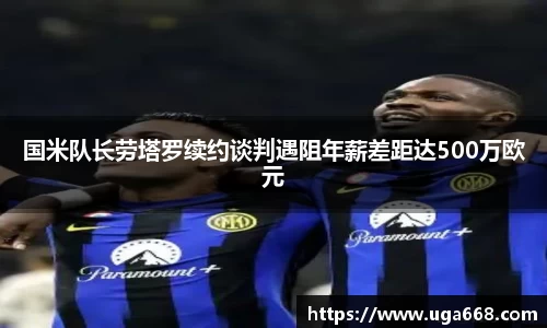 国米队长劳塔罗续约谈判遇阻年薪差距达500万欧元